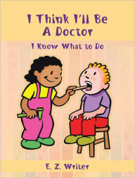 Title: I Think I'll Be A Doctor: I Know What to Do, Author: E. Z. Writer