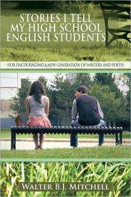 Title: STORIES I TELL MY HIGH SCHOOL ENGLISH STUDENTS: (For Encouraging a New Generation of Writers and Poets), Author: Walter B.J. Mitchell