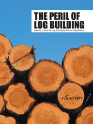 Title: The Peril of Log Building: Raising a Voice for Log Building for Future Generations, Author: Rob Pickett