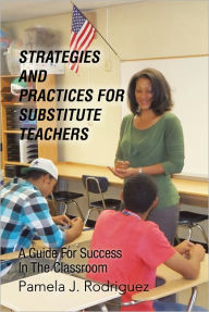 Title: Strategies And Practices For Substitute Teachers: A Guide For Success In The Classroom, Author: Pamela J. Rodriguez