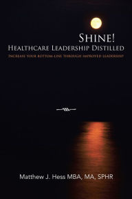 Title: Shine! Healthcare Leadership Distilled: Increase your bottom-line through improved leadership, Author: Matthew J. Hess MBA