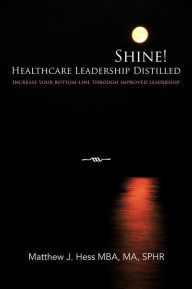 Title: Shine! Healthcare Leadership Distilled: Increase your bottom-line through improved leadership, Author: Matthew J Hess Mba Ma Sphr