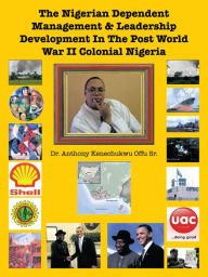 Title: The Nigerian Dependent Management & Leadership Development In The Post World War II Colonial Nigeria, Author: Dr. Anthony Kenechukwu Offu Sr.