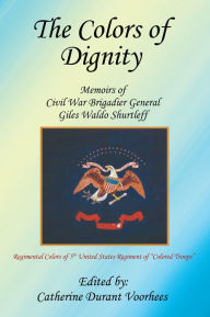 Title: The Colors of Dignity: The Memoirs of Civil War Brigadier General Giles Waldo Shurtleff, Author: Catherine Durant Voorhees
