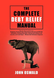 Title: The Complete Debt Relief Manual: Step-By-Step Procedures for: Budgeting, Paying Off Debt, Negotiating Credit Card and IRS Debt Settlements, Avoiding Bankruptcy, Dealing with Collectors and Lawsuits, and Credit Repair - Without Debt Settlement Companies, Author: John Oswald