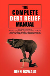 Title: The Complete Debt Relief Manual: Step-By-Step Procedures for: Budgeting, Paying Off Debt, Negotiating Credit Card and IRS Debt Settlements, Avoiding Bankruptcy, Dealing with Collectors and Lawsuits, and Credit Repair - Without Debt Settlement Companies, Author: John Oswald