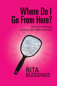 Title: Where Do I Go From Here?: Going From Darkness to Living in God's Marvelous Light, Author: Rita Blessings