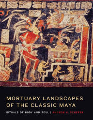 Title: Mortuary Landscapes of the Classic Maya: Rituals of Body and Soul, Author: Andrew K. Scherer