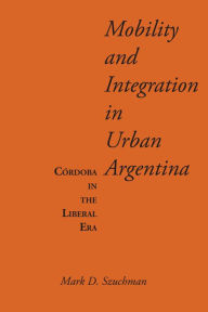 Title: Mobility and Integration in Urban Argentina: Córdoba in the Liberal Era, Author: Mark D. Szuchman