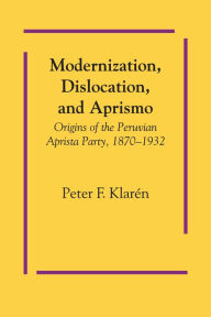 Title: Modernization, Dislocation, and Aprismo: Origins of the Peruvian Aprista Party, 1870-1932, Author: Peter F. Klarén