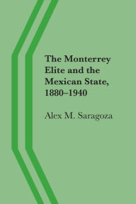 Title: The Monterrey Elite and the Mexican State, 1880-1940, Author: Alex M. Saragoza