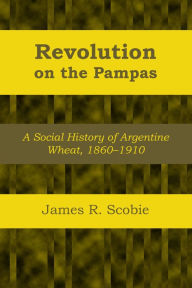 Title: Revolution on the Pampas: A Social History of Argentine Wheat, 1860-1910, Author: James R. Scobie