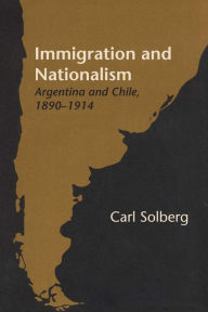 Title: Immigration and Nationalism: Argentina and Chile, 1890-1914, Author: Carl Solberg