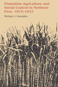 Title: Plantation Agriculture and Social Control in Northern Peru, 1875-1933, Author: Michael J. Gonzales