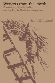 Title: Workers from the North: Plantations, Bolivian Labor, and the City in Northwest Argentina, Author: Scott Whiteford