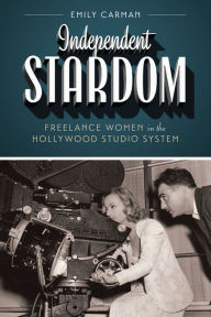 Title: Independent Stardom: Freelance Women in the Hollywood Studio System, Author: Emily Carman