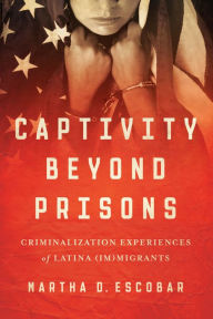 Title: Captivity Beyond Prisons: Criminalization Experiences of Latina (Im)migrants, Author: Martha D. Escobar