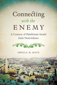 Title: Connecting with the Enemy: A Century of Palestinian-Israeli Joint Nonviolence, Author: Sheila H. Katz