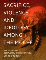 Title: Sacrifice, Violence, and Ideology Among the Moche: The Rise of Social Complexity in Ancient Peru, Author: Steve Bourget