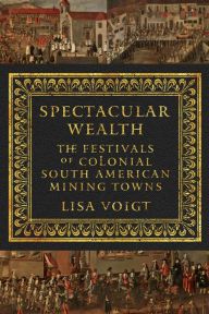Title: Spectacular Wealth: The Festivals of Colonial South American Mining Towns, Author: Lisa Voigt