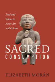 Title: Sacred Consumption: Food and Ritual in Aztec Art and Culture, Author: Elizabeth Morán