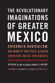 Title: The Revolutionary Imaginations of Greater Mexico: Chicana/o Radicalism, Solidarity Politics, and Latin American Social Movements, Author: Alan Eladio Gómez