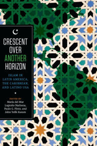 Title: Crescent over Another Horizon: Islam in Latin America, the Caribbean, and Latino USA, Author: Maria del Mar Logroño Narbona