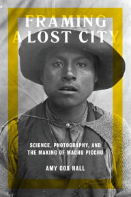 Title: Framing a Lost City: Science, Photography, and the Making of Machu Picchu, Author: Amy Cox Hall