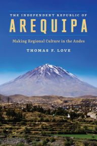 Title: The Independent Republic of Arequipa: Making Regional Culture in the Andes, Author: Thomas F. Love