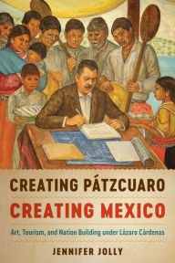 Title: Creating Pátzcuaro, Creating Mexico: Art, Tourism, and Nation Building under Lázaro Cárdenas, Author: Jennifer Jolly