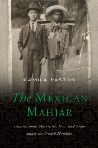 Title: The Mexican Mahjar: Transnational Maronites, Jews, and Arabs under the French Mandate, Author: Camila Pastor