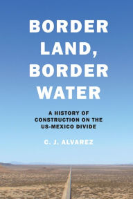 Title: Border Land, Border Water: A History of Construction on the US-Mexico Divide, Author: C. J. Alvarez