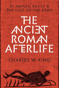 Title: The Ancient Roman Afterlife: Di Manes, Belief, and the Cult of the Dead, Author: Charles W. King