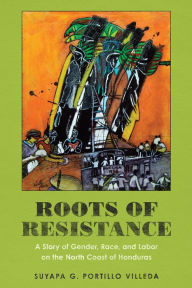 Title: Roots of Resistance: A Story of Gender, Race, and Labor on the North Coast of Honduras, Author: Suyapa G. Portillo Villeda