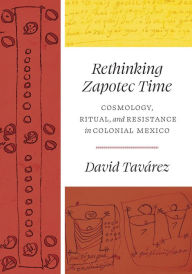 Title: Rethinking Zapotec Time: Cosmology, Ritual, and Resistance in Colonial Mexico, Author: David Tavárez