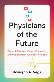 Title: Physicians of the Future: Doctor-Influencers, Patient-Consumers, and the Business of Functional Medicine, Author: Rosalynn A. Vega