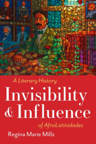 Title: Invisibility and Influence: A Literary History of AfroLatinidades, Author: Regina Marie Mills