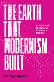 Title: The Earth That Modernism Built: Empire and the Rise of Planetary Design, Author: Kenny Cupers