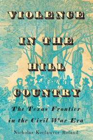 Title: Violence in the Hill Country: The Texas Frontier in the Civil War Era, Author: Nicholas Keefauver Roland