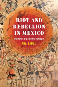 Title: Riot and Rebellion in Mexico: The Making of a Race War Paradigm, Author: Ana Sabau