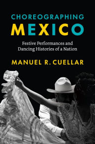 Title: Choreographing Mexico: Festive Performances and Dancing Histories of a Nation, Author: Manuel R. Cuellar