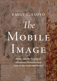 Title: The Mobile Image: Prints and the Shaping of Devotional Networks from Lima to the Andes and Beyond, Author: Emily C. Floyd