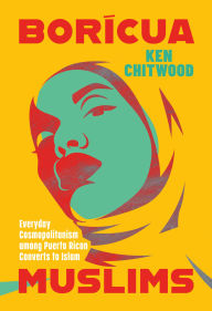 Title: Borícua Muslims: Everyday Cosmopolitanism among Puerto Rican Converts to Islam, Author: Ken Chitwood