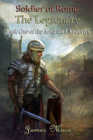 Title: Soldier of Rome: The Legionary: Book One of the Artorian Chronicles, Author: James Mace