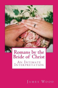 Title: Romans by the Bride of Christ: An Intimate Interpretation From the Perspective of the Bride of Christ, Author: James Wood