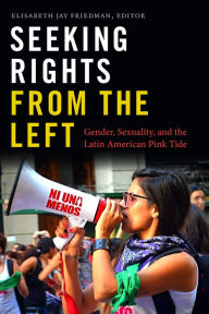 Title: Seeking Rights from the Left: Gender, Sexuality, and the Latin American Pink Tide, Author: Elisabeth Jay Friedman