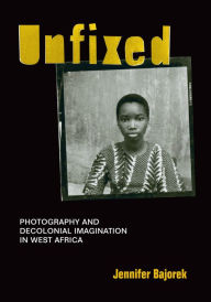 Title: Unfixed: Photography and Decolonial Imagination in West Africa, Author: Jennifer Bajorek