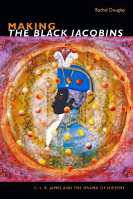 Title: Making The Black Jacobins: C. L. R. James and the Drama of History, Author: Rachel Douglas