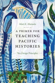 Title: A Primer for Teaching Pacific Histories: Ten Design Principles, Author: Matt K. Matsuda