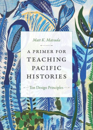 Title: A Primer for Teaching Pacific Histories: Ten Design Principles, Author: Matt K. Matsuda